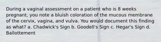 During a vaginal assessment on a patient who is 8 weeks pregnant, you note a bluish coloration of the mucous membrane of the cervix, vagina, and vulva. You would document this finding as what? a. Chadwick's Sign b. Goodell's Sign c. Hegar's Sign d. Ballottement