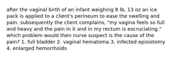 after the vaginal birth of an infant weighing 8 lb, 13 oz an ice pack is applied to a client's perineum to ease the swelling and pain. subsequently the client complains, "my vagina feels so full and heavy and the pain in it and in my rectum is excruciating." which problem would then nurse suspect is the cause of the pain? 1. full bladder 2. vaginal hematoma 3. infected episiotomy 4. enlarged hemorrhoids