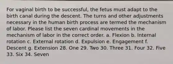 For vaginal birth to be successful, the fetus must adapt to the birth canal during the descent. The turns and other adjustments necessary in the human birth process are termed the mechanism of labor. Please list the seven cardinal movements in the mechanism of labor in the correct order. a. Flexion b. Internal rotation c. External rotation d. Expulsion e. Engagement f. Descent g. Extension 28. One 29. Two 30. Three 31. Four 32. Five 33. Six 34. Seven