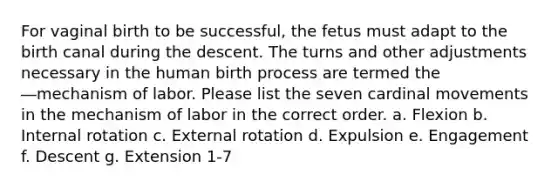 For vaginal birth to be successful, the fetus must adapt to the birth canal during the descent. The turns and other adjustments necessary in the human birth process are termed the ―mechanism of labor. Please list the seven cardinal movements in the mechanism of labor in the correct order. a. Flexion b. Internal rotation c. External rotation d. Expulsion e. Engagement f. Descent g. Extension 1-7