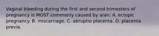 Vaginal bleeding during the first and second trimesters of pregnancy is MOST commonly caused by a/an: A. ectopic pregnancy. B. miscarriage. C. abruptio placenta. D. placenta previa.