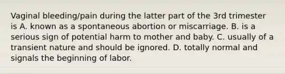 Vaginal bleeding/pain during the latter part of the 3rd trimester is A. known as a spontaneous abortion or miscarriage. B. is a serious sign of potential harm to mother and baby. C. usually of a transient nature and should be ignored. D. totally normal and signals the beginning of labor.