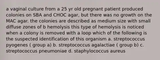 a vaginal culture from a 25 yr old pregnant patient produced colonies on SBA and CHOC agar, but there was no growth on the MAC agar. the colonies are described as medium size with small diffuse zones of b hemolysis this type of hemolysis is noticed when a colony is removed with a loop which of the following is the suspected identification of this organism a. streptococcus pyogenes ( group a) b. streptococcus agalactiae ( group b) c. streptococcus pneumoniae d. staphylococcus aureus