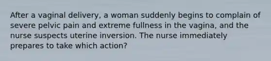 After a vaginal delivery, a woman suddenly begins to complain of severe pelvic pain and extreme fullness in the vagina, and the nurse suspects uterine inversion. The nurse immediately prepares to take which action?