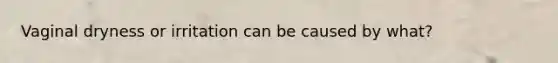 Vaginal dryness or irritation can be caused by what?