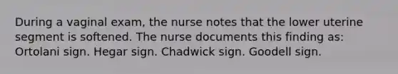 During a vaginal exam, the nurse notes that the lower uterine segment is softened. The nurse documents this finding as: Ortolani sign. Hegar sign. Chadwick sign. Goodell sign.