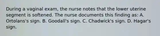 During a vaginal exam, the nurse notes that the lower uterine segment is softened. The nurse documents this finding as: A. Ortolans's sign. B. Goodall's sign. C. Chadwick's sign. D. Hagar's sign.