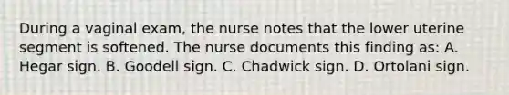 During a vaginal exam, the nurse notes that the lower uterine segment is softened. The nurse documents this finding as: A. Hegar sign. B. Goodell sign. C. Chadwick sign. D. Ortolani sign.