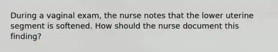 During a vaginal exam, the nurse notes that the lower uterine segment is softened. How should the nurse document this finding?