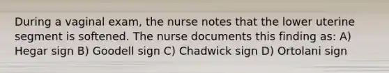 During a vaginal exam, the nurse notes that the lower uterine segment is softened. The nurse documents this finding as: A) Hegar sign B) Goodell sign C) Chadwick sign D) Ortolani sign