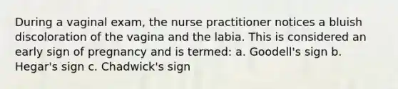 During a vaginal exam, the nurse practitioner notices a bluish discoloration of the vagina and the labia. This is considered an early sign of pregnancy and is termed: a. Goodell's sign b. Hegar's sign c. Chadwick's sign