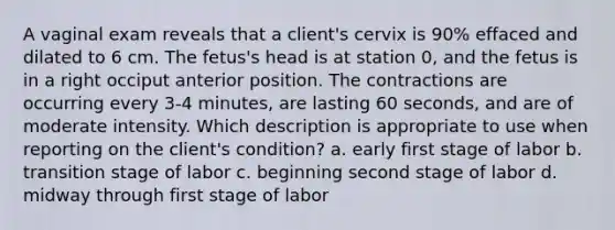 A vaginal exam reveals that a client's cervix is 90% effaced and dilated to 6 cm. The fetus's head is at station 0, and the fetus is in a right occiput anterior position. The contractions are occurring every 3-4 minutes, are lasting 60 seconds, and are of moderate intensity. Which description is appropriate to use when reporting on the client's condition? a. early first stage of labor b. transition stage of labor c. beginning second stage of labor d. midway through first stage of labor