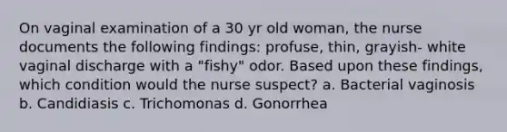 On vaginal examination of a 30 yr old woman, the nurse documents the following findings: profuse, thin, grayish- white vaginal discharge with a "fishy" odor. Based upon these findings, which condition would the nurse suspect? a. Bacterial vaginosis b. Candidiasis c. Trichomonas d. Gonorrhea