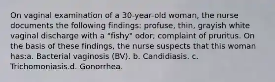 On vaginal examination of a 30-year-old woman, the nurse documents the following findings: profuse, thin, grayish white vaginal discharge with a "fishy" odor; complaint of pruritus. On the basis of these findings, the nurse suspects that this woman has:a. Bacterial vaginosis (BV). b. Candidiasis. c. Trichomoniasis.d. Gonorrhea.