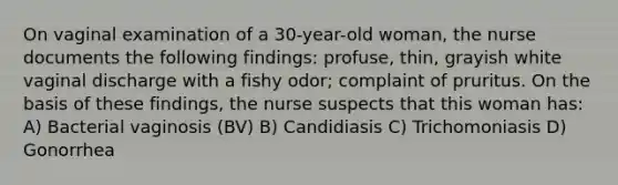 On vaginal examination of a 30-year-old woman, the nurse documents the following findings: profuse, thin, grayish white vaginal discharge with a fishy odor; complaint of pruritus. On the basis of these findings, the nurse suspects that this woman has: A) Bacterial vaginosis (BV) B) Candidiasis C) Trichomoniasis D) Gonorrhea