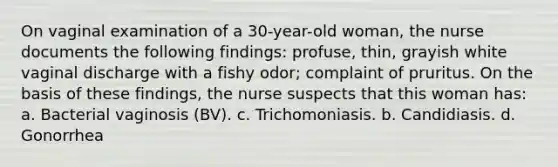 On vaginal examination of a 30-year-old woman, the nurse documents the following findings: profuse, thin, grayish white vaginal discharge with a fishy odor; complaint of pruritus. On the basis of these findings, the nurse suspects that this woman has: a. Bacterial vaginosis (BV). c. Trichomoniasis. b. Candidiasis. d. Gonorrhea