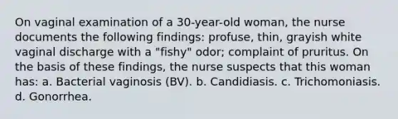 On vaginal examination of a 30-year-old woman, the nurse documents the following findings: profuse, thin, grayish white vaginal discharge with a "fishy" odor; complaint of pruritus. On the basis of these findings, the nurse suspects that this woman has: a. Bacterial vaginosis (BV). b. Candidiasis. c. Trichomoniasis. d. Gonorrhea.