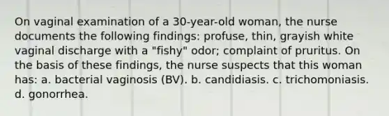 On vaginal examination of a 30-year-old woman, the nurse documents the following findings: profuse, thin, grayish white vaginal discharge with a "fishy" odor; complaint of pruritus. On the basis of these findings, the nurse suspects that this woman has: a. bacterial vaginosis (BV). b. candidiasis. c. trichomoniasis. d. gonorrhea.