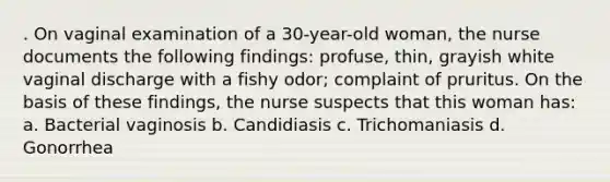 . On vaginal examination of a 30-year-old woman, the nurse documents the following findings: profuse, thin, grayish white vaginal discharge with a fishy odor; complaint of pruritus. On the basis of these findings, the nurse suspects that this woman has: a. Bacterial vaginosis b. Candidiasis c. Trichomaniasis d. Gonorrhea