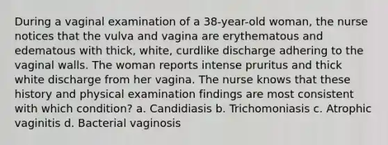 During a vaginal examination of a 38-year-old woman, the nurse notices that the vulva and vagina are erythematous and edematous with thick, white, curdlike discharge adhering to the vaginal walls. The woman reports intense pruritus and thick white discharge from her vagina. The nurse knows that these history and physical examination findings are most consistent with which condition? a. Candidiasis b. Trichomoniasis c. Atrophic vaginitis d. Bacterial vaginosis