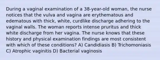 During a vaginal examination of a 38-year-old woman, the nurse notices that the vulva and vagina are erythematous and edematous with thick, white, curdlike discharge adhering to the vaginal walls. The woman reports intense pruritus and thick white discharge from her vagina. The nurse knows that these history and physical examination findings are most consistent with which of these conditions? A) Candidiasis B) Trichomoniasis C) Atrophic vaginitis D) Bacterial vaginosis