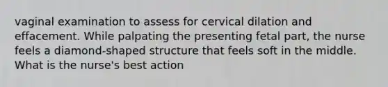 vaginal examination to assess for cervical dilation and effacement. While palpating the presenting fetal part, the nurse feels a diamond-shaped structure that feels soft in the middle. What is the nurse's best action