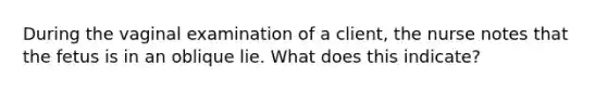 During the vaginal examination of a client, the nurse notes that the fetus is in an oblique lie. What does this indicate?