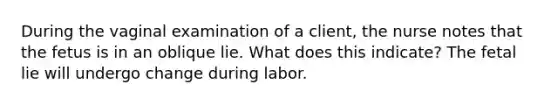 During the vaginal examination of a client, the nurse notes that the fetus is in an oblique lie. What does this indicate? The fetal lie will undergo change during labor.