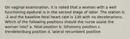 On vaginal examination, it is noted that a woman with a well functioning epidural is in the second stage of labor. The station is -2 and the baseline fetal heart rate is 130 with no decelerations. Which of the following positions should the nurse assist the woman into? a. fetal position b. lithotomy position c. trendelenburg position d. lateral recumbent position