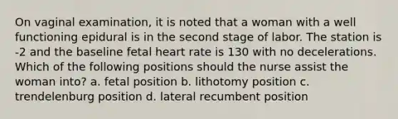 On vaginal examination, it is noted that a woman with a well functioning epidural is in the second stage of labor. The station is -2 and the baseline fetal heart rate is 130 with no decelerations. Which of the following positions should the nurse assist the woman into? a. fetal position b. lithotomy position c. trendelenburg position d. lateral recumbent position