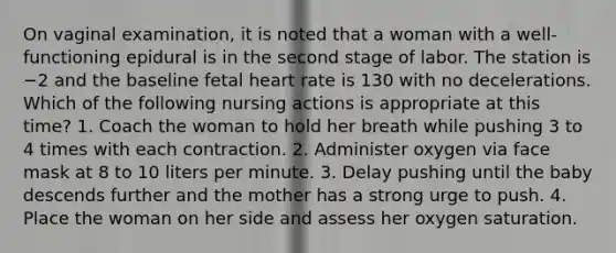 On vaginal examination, it is noted that a woman with a well-functioning epidural is in the second stage of labor. The station is −2 and the baseline fetal heart rate is 130 with no decelerations. Which of the following nursing actions is appropriate at this time? 1. Coach the woman to hold her breath while pushing 3 to 4 times with each contraction. 2. Administer oxygen via face mask at 8 to 10 liters per minute. 3. Delay pushing until the baby descends further and the mother has a strong urge to push. 4. Place the woman on her side and assess her oxygen saturation.