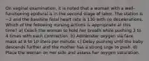 On vaginal examination, it is noted that a woman with a well-functioning epidural is in the second stage of labor. The station is −2 and the baseline fetal heart rate is 130 with no decelerations. Which of the following nursing actions is appropriate at this time? a) Coach the woman to hold her breath while pushing 3 to 4 times with each contraction. b) Administer oxygen via face mask at 8 to 10 liters per minute. c) Delay pushing until the baby descends further and the mother has a strong urge to push. d) Place the woman on her side and assess her oxygen saturation.