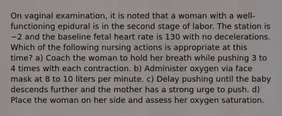 On vaginal examination, it is noted that a woman with a well-functioning epidural is in the second stage of labor. The station is −2 and the baseline fetal heart rate is 130 with no decelerations. Which of the following nursing actions is appropriate at this time? a) Coach the woman to hold her breath while pushing 3 to 4 times with each contraction. b) Administer oxygen via face mask at 8 to 10 liters per minute. c) Delay pushing until the baby descends further and the mother has a strong urge to push. d) Place the woman on her side and assess her oxygen saturation.