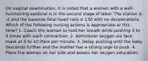 On vaginal examination, it is noted that a woman with a well-functioning epidural is in the second stage of labor. The station is -2 and the baseline fetal heart rate is 130 with no decelerations. Which of the following nursing actions is appropriate at this time? 1. Coach the woman to hold her breath while pushing 3 to 4 times with each contraction. 2. Administer oxygen via face mask at 8 to 10 liters per minute. 3. Delay pushing until the baby descends further and the mother has a strong urge to push. 4. Place the woman on her side and assess her oxygen saturation.