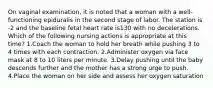 On vaginal examination, it is noted that a woman with a well-functioning epiduralis in the second stage of labor. The station is -2 and the baseline fetal heart rate is130 with no decelerations. Which of the following nursing actions is appropriate at this time? 1.Coach the woman to hold her breath while pushing 3 to 4 times with each contraction. 2.Administer oxygen via face mask at 8 to 10 liters per minute. 3.Delay pushing until the baby descends further and the mother has a strong urge to push. 4.Place the woman on her side and assess her oxygen saturation