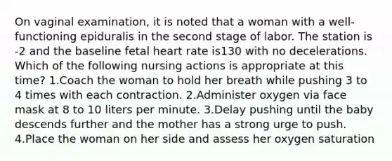 On vaginal examination, it is noted that a woman with a well-functioning epiduralis in the second stage of labor. The station is -2 and the baseline fetal heart rate is130 with no decelerations. Which of the following nursing actions is appropriate at this time? 1.Coach the woman to hold her breath while pushing 3 to 4 times with each contraction. 2.Administer oxygen via face mask at 8 to 10 liters per minute. 3.Delay pushing until the baby descends further and the mother has a strong urge to push. 4.Place the woman on her side and assess her oxygen saturation