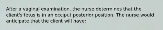 After a vaginal examination, the nurse determines that the client's fetus is in an occiput posterior position. The nurse would anticipate that the client will have: