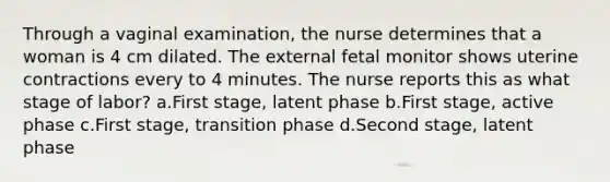 Through a vaginal examination, the nurse determines that a woman is 4 cm dilated. The external fetal monitor shows uterine contractions every to 4 minutes. The nurse reports this as what stage of labor? a.First stage, latent phase b.First stage, active phase c.First stage, transition phase d.Second stage, latent phase