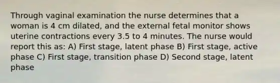 Through vaginal examination the nurse determines that a woman is 4 cm dilated, and the external fetal monitor shows uterine contractions every 3.5 to 4 minutes. The nurse would report this as: A) First stage, latent phase B) First stage, active phase C) First stage, transition phase D) Second stage, latent phase