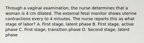 Through a vaginal examination, the nurse determines that a woman is 4 cm dilated. The external fetal monitor shows uterine contractions every to 4 minutes. The nurse reports this as what stage of labor? A. First stage, latent phase B. First stage, active phase C. First stage, transition phase D. Second stage, latent phase