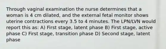 Through vaginal examination the nurse determines that a woman is 4 cm dilated, and the external fetal monitor shows uterine contractions every 3.5 to 4 minutes. The LPN/LVN would report this as: A) First stage, latent phase B) First stage, active phase C) First stage, transition phase D) Second stage, latent phase