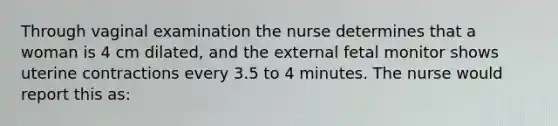 Through vaginal examination the nurse determines that a woman is 4 cm dilated, and the external fetal monitor shows uterine contractions every 3.5 to 4 minutes. The nurse would report this as: