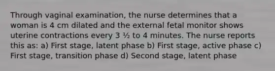 Through vaginal examination, the nurse determines that a woman is 4 cm dilated and the external fetal monitor shows uterine contractions every 3 ½ to 4 minutes. The nurse reports this as: a) First stage, latent phase b) First stage, active phase c) First stage, transition phase d) Second stage, latent phase