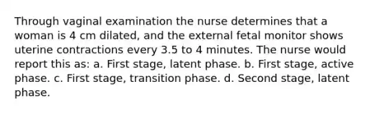 Through vaginal examination the nurse determines that a woman is 4 cm dilated, and the external fetal monitor shows uterine contractions every 3.5 to 4 minutes. The nurse would report this as: a. First stage, latent phase. b. First stage, active phase. c. First stage, transition phase. d. Second stage, latent phase.