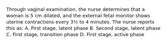 Through vaginal examination, the nurse determines that a woman is 5 cm dilated, and the external fetal monitor shows uterine contractions every 3½ to 4 minutes. The nurse reports this as: A. First stage, latent phase B. Second stage, latent phase C. First stage, transition phase D. First stage, active phase