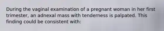 During the vaginal examination of a pregnant woman in her first trimester, an adnexal mass with tenderness is palpated. This finding could be consistent with: