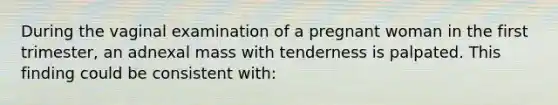 During the vaginal examination of a pregnant woman in the first trimester, an adnexal mass with tenderness is palpated. This finding could be consistent with: