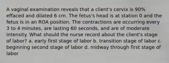 A vaginal examination reveals that a client's cervix is 90% effaced and dilated 6 cm. The fetus's head is at station 0 and the fetus is in an ROA position. The contractions are occurring every 3 to 4 minutes, are lasting 60 seconds, and are of moderate intensity. What should the nurse record about the client's stage of labor? a. early first stage of labor b. transition stage of labor c. beginning second stage of labor d. midway through first stage of labor