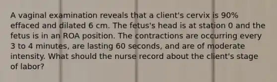 A vaginal examination reveals that a client's cervix is 90% effaced and dilated 6 cm. The fetus's head is at station 0 and the fetus is in an ROA position. The contractions are occurring every 3 to 4 minutes, are lasting 60 seconds, and are of moderate intensity. What should the nurse record about the client's stage of labor?