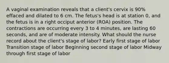 A vaginal examination reveals that a client's cervix is 90% effaced and dilated to 6 cm. The fetus's head is at station 0, and the fetus is in a right occiput anterior (ROA) position. The contractions are occurring every 3 to 4 minutes, are lasting 60 seconds, and are of moderate intensity. What should the nurse record about the client's stage of labor? Early first stage of labor Transition stage of labor Beginning second stage of labor Midway through first stage of labor